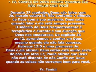 IV. CONFIE EM DEUS MESMO QUANDO ELE
           NÃO FALAR COM VOCÊ

   Durante 37 capítulos, Deus não falou com
  Jó, masele estava lá. Não confunda o silêncio
    de Deus com a sua ausência. Deus sabe
   quando falar e ele está sempre presente.
      O silêncio de Deus frequentemente é
   terapêutico e durante a sua duração que
      Deus nos amadurece. Do capítulo 38
     ao 42, aprendemos a confiar em Deus
      mesmo quando ele não fala conosco.
       Hebreus 13:5 é uma promessa de
Deus e ela afirma: Deus então está muito perto
  de nós. Em Atos 17, Paulo afirma que Deus
   não está distante de nós.Confie em Deus
quando as coisas não correrem bem para você.

                  Pr. Fanini
 
