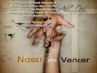 Uma Coisa Aprendi Durante A
 Minha Vida, Sofrer Nao E A Pior
Coisa Que Existe.Desobedecer A
Deus E A Pior De Todas As Coisas.
         Sinceramente,

     Fernanda Torres/2010
    fftorres65@hotmail.com
 