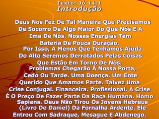 Texto: Jó 14:1
                 Introdução

   Deus Nos Fez De Tal Maneira Que Precisamos
    De Socorro De Algo Maior Do Que Nós E A
         Ima De Nós. Nossas Energias Têm
            Bateria De Pouca Duração.
      Por Isso, A Menos Que Tenhamos Ajuda
     Do Alto Seremos Derrotados Pelas Coisas
           Que Estão Em Torno De Nós.
         Problemas Chegarão À Nossa Porta,
       Cedo Ou Tarde. Uma Doença. Um Ente
     Querido Que Amamos Parte. Talvez Uma
 Crise Conjugal. Financeira. Profissional. A Crise
É O Preço De Fazer Parte Da Raça Humana. Homo
    Sapiens. Deus Não Tirou Os Jovens Hebreus
     (Livro De Daniel) Da Fornalha Ardente. Ele
  Entrou Com Sadraque, Mesague E Abdenego.
 