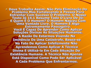 Deus Trabalha Assim: Não Pela Eliminação Do
  Problema Mas Fortalecendo A Pessoa Para
Enfrentar Com Sucesso O Problema. O Nosso
  Texto Jó 14.1 Resume Todo O Livro De Jó:
 E Quem É O Homem? O Homem Nasceu Com
      Uma Vontade Livre. O Homem É Algo
          Extremamente Passageiro.
    Você É Capaz De Aprender Como Aplicar
   Soluções Divinas Às Situações Humanas.
       A Razão De Estarmos Vivendo Na
   Iminência De Uma Catástrofe, Basea-se
     No Fato De Aplicar Infelizmente Não
     Aprendemos Como Aplicar A Técnica
  Divina E Utilizá-la Em Cada Situação Da
 Existência Humana. A Técnica Não Apenas
  Está Disponível Como Pode Ser Aplicável
     A Cada Problema Que Enfrentarmos.
 