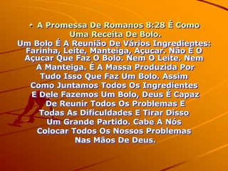 A Promessa De Romanos 8:28 É Como
           Uma Receita De Bolo.
Um Bolo É A Reunião De Vários Ingredientes:
 Farinha, Leite, Manteiga, Açucar. Não É O
 Açucar Que Faz O Bolo. Nem O Leite. Nem
   A Manteiga. É A Massa Produzida Por
     Tudo Isso Que Faz Um Bolo. Assim
  Como Juntamos Todos Os Ingredientes
  E Dele Fazemos Um Bolo, Deus É Capaz
      De Reunir Todos Os Problemas E
    Todas As Dificuldades E Tirar Disso
      Um Grande Partido. Cabe A Nós
   Colocar Todos Os Nossos Problemas
             Nas Mãos De Deus.
 