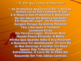 I. Por Que Temos Problemas?
 Os Problemas Aparecerão Por 3 Razões.
      Somos Livres Para Cometer Erros,
 E A Maioria Dos Problemas É Resultado
    De Um Abuso Da Nossa Liberdade.
    Em Segundo Lugar, Os Problemas
    Surgem Porque As Outras Pessoas
         Têm Liberdade E Também
             Cometem Erros.
     Em Terceiro Lugar, Vivemos Num
      Mundo Pouco Eficiente. A Bíblia
Afirma Que Quando Adão E Eva Pecaram,
 A Natureza Foi Amaldiçoada. O Livro De
    Jó Nos Encoraja A Confiar Em Deus
        Apesar Das Tribulações Que
  Enfrentamos. O Livro De Jó Pode Ser
    Resumido Em Três Idéias Centrais.
 