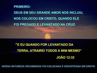 . “ E EU QUANDO FOR LEVANTADO DA  TERRA, ATRAIREI TODOS A MIM MESMO”  JOÃO 12:32   NOSSA NATUREZA PECAMINOSA FOI COLOCADA E CRUCIFICADA EM CRISTO PRIMEIRO:  DEUS EM SEU GRANDE AMOR NOS INCLUIU,  NOS COLOCOU EM CRISTO, QUANDO ELE  FOI PREGADO E LEVANTADO NA CRUZ: 