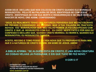 ASSIM DEUS  DECLARA QUE NOS COLOCOU EM CRISTO QUANDO ELE MORREU E RESSUSCITOU.  PELA FÉ NA PALAVRA DE DEUS, IDENTIFIQUE-SE COM JESUS CRISTO , IDENTIFIQUE-SE COM SUA MORTE E RESSURREIÇÃO E SE VOCÊ DESEJA NASCER DE NOVO, ORE ASSIM, CONFESSANDO: “ DEUS, EU REALMENTE TENHO UMA NATUREZA PERVERSA QUE ME FAZ ESCRAVO DO  PECADO  E CONDENADO  AO  INFERNO,  MAS  A TUA  PALAVRA ME TRAZ ESTA NOTICIA  TÃO  MARAVILHOSA QUE  MEU VELHO HOMEM JÁ FOI CRUCIFICADO COM CRISTO  E QUE JÁ  RESSUSCITEI COM ELE.  EU CREIO  NESTE FATO E POR ISSO EU CONFESSO E DECLARO QUE, QUANDO CRISTO MORREU, EU MORRI E, QUANDO ELE RESSUSCITOU, EU RESSUSCITEI TAMBÉM. ACEITO, RECEBO E TOMO POSSE DA VIDA NOVA QUE TU PREPARASTE PARA MIM, QUE É A NATUREZA DE CRISTO EM MIM, EM NOME DE JESUS. AMÉM! A BIBLIA AFIRMA: “SE ALGUÉM ESTÁ EM CRISTO, É UMA NOVA CRIATURA AS COISAS VELHAS JÁ PASSARAM, E EIS QUE TUDO SE FEZ NOVO.” II COR 5.17 EXTRAÍDO DO LIVRO “ VOCÊ PRECISA NASCER DE NOVO” AUTOR PR HUMBERTO XAVIER RODRIGUES www.assbetel.com.br 