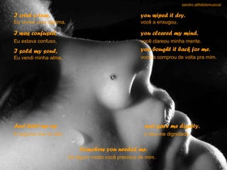 I cried a tear, Eu chorei uma lágrima,  you wiped it dry. você a enxugou.  I was confused, Eu estava confuso,   you cleared my mind. você clareou minha mente.   I sold my soul, Eu vendi minha alma,  you bought it back for me. você a comprou de volta pra mim.   And held me up E segurou-me no alto   and gave me dignity. e deu-me dignidade.   Somehow you needed me. De algum modo você precisou de mim.   sandro.al®slidemusical 
