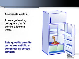 A resposta certa é:    Abra a geladeira, coloque a girafa dentro e feche a porta.  Esta questão permite testar sua aptidão a complicar as coisas simples. 