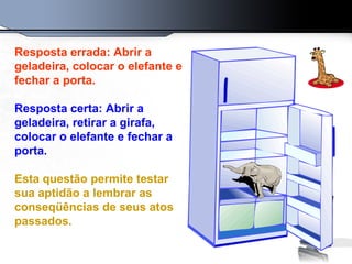 Resposta errada: Abrir a geladeira, colocar o elefante e fechar a porta. Resposta certa: Abrir a geladeira, retirar a girafa, colocar o elefante e fechar a porta. Esta questão permite testar sua aptidão a lembrar as conseqüências de seus atos passados. 