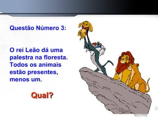 Questão Número 3: O rei Leão dá uma palestra na floresta. Todos os animais estão presentes, menos um.  Qual?   