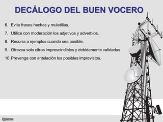 DECÁLOGO DEL BUEN VOCERO
6. Evite frases hechas y muletillas.
7. Utilice con moderación los adjetivos y adverbios.

8. Recurra a ejemplos cuando sea posible.
9. Ofrezca solo cifras imprescindibles y debidamente validadas.
10. Prevenga con antelación los posibles imprevistos.

 