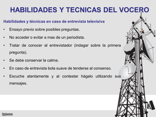 HABILIDADES Y TECNICAS DEL VOCERO
Habilidades y técnicas en caso de entrevista televisiva
•

Ensayo previo sobre posibles preguntas.

•

No acceder o evitar a mas de un periodista.

•

Tratar de conocer al entrevistador (indagar sobre la primera
pregunta).

•

Se debe conservar la calma.

•

En caso de entrevista bola suave de tenderse al consenso.

•

Escuche atentamente y al contestar hágalo utilizando sus
mensajes.

 