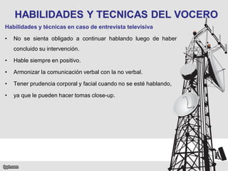 HABILIDADES Y TECNICAS DEL VOCERO
Habilidades y técnicas en caso de entrevista televisiva
•

No se sienta obligado a continuar hablando luego de haber

concluido su intervención.
•

Hable siempre en positivo.

•

Armonizar la comunicación verbal con la no verbal.

•

Tener prudencia corporal y facial cuando no se esté hablando,

•

ya que le pueden hacer tomas close-up.

 
