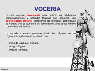 VOCERIA
Es una efectiva herramienta para mejorar las habilidades
comunicacionales y aprender técnicas que aseguran una
comunicación efectiva. Entregando los mensajes corporativos
de manera que se ajusten a las necesidades tanto de los medios
como de las audiencias.
La vocería a estado presente desde los orígenes de las
organizaciones humanas, pudiendo citar:
•
•
•

Inicio de la religión cristiana.
Antiguo Egipto.
Imperio Romano.

 