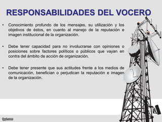 RESPONSABILIDADES DEL VOCERO
•

Conocimiento profundo de los mensajes, su utilización y los
objetivos de éstos, en cuanto al manejo de la reputación e
imagen institucional de la organización.

•

Debe tener capacidad para no involucrarse con opiniones o
posiciones sobre factores políticos o públicos que vayan en
contra del ámbito de acción de organización.

•

Debe tener presente que sus actitudes frente a los medios de
comunicación, benefician o perjudican la reputación e imagen
de la organización.

 