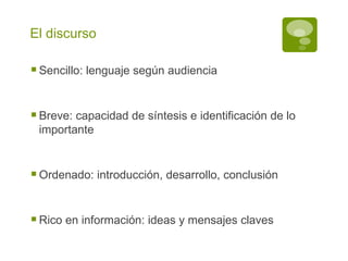 El discurso Sencillo: lenguaje según audiencia Breve: capacidad de síntesis e identificación de lo importante Ordenado: introducción, desarrollo, conclusión Rico en información: ideas y mensajes claves 