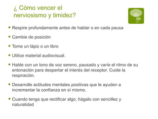 ¿ Cómo vencer el nerviosismo y timidez? Respire profundamente antes de hablar o en cada pausa Cambie de posición Tome un lápiz o un libro Utilice material audiovisual. Hable con un tono de voz sereno, pausado y varíe el ritmo de su entonación para despertar el interés del receptor. Cuide la respiración. Desarrolle actitudes mentales positivas que le ayuden a incrementar la confianza en sí mismo.  Cuando tenga que rectificar algo, hágalo con sencillez y naturalidad 