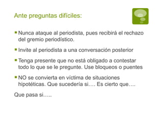 Ante preguntas difíciles: Nunca ataque al periodista, pues recibirá el rechazo del gremio periodístico. Invite al periodista a una conversación posterior Tenga presente que no está obligado a contestar todo lo que se le pregunte. Use bloqueos o puentes NO se convierta en víctima de situaciones hipotéticas. Que sucedería si…. Es cierto que…. Que pasa si….. 