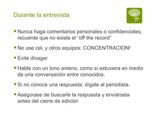 Durante la entrevista Nunca haga comentarios personales o confidenciales, recuerde que no existe el “off the record” No use cel, y otros equipos: CONCENTRACION! Evite divagar Hable con un tono ameno, como si estuviera en medio de una conversación entre conocidos. Si no conoce una respuesta, dígale al periodista. Asegúrase de buscarle la respuesta y enviársela antes del cierre de edición 