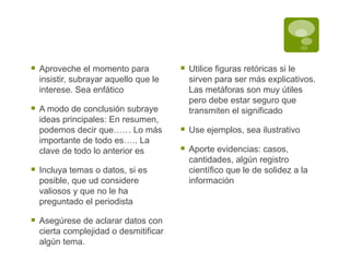 Aproveche el momento para insistir, subrayar aquello que le interese. Sea enfático A modo de conclusión subraye ideas principales: En resumen, podemos decir que…… Lo más importante de todo es….. La clave de todo lo anterior es Incluya temas o datos, si es posible, que ud considere valiosos y que no le ha preguntado el periodista Asegúrese de aclarar datos con cierta complejidad o desmitificar algún tema.  Utilice figuras retóricas si le sirven para ser más explicativos. Las metáforas son muy útiles pero debe estar seguro que transmiten el significado Use ejemplos, sea ilustrativo Aporte evidencias: casos, cantidades, algún registro científico que le de solidez a la información 