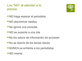 Los “NO” al atender a la prensa NO haga esperar el periodista NO discriminar medios No ignore una consulta NO se ausente a una cita No los sature de información sin procesar No se desvíe de los temas claves NUNCA se enfrente a los periodistas NO mienta 