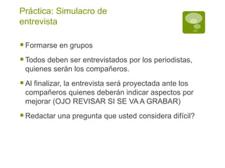 Práctica: Simulacro de entrevista Formarse en grupos Todos deben ser entrevistados por los periodistas, quienes serán los compañeros. Al finalizar, la entrevista será proyectada ante los compañeros quienes deberán indicar aspectos por mejorar (OJO REVISAR SI SE VA A GRABAR) Redactar una pregunta que usted considera difícil? 