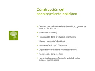 Construcción del acontecimiento noticioso Construcción del acontecimiento noticioso: ¿cómo se fabrican las noticias? Mediación (Serrano) Ritualización de la producción informativa “ Ilusión referencial” (Rodrigo) “ trama de facticidad” (Tuchman) Organización del medio (los filtros internos) Participación del periodista Herramientas para enfrentar la realidad: red de fuentes, valores noticia 
