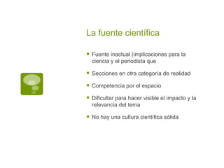 La fuente científica Fuente inactual (implicaciones para la ciencia y el periodista que  Secciones en otra categoría de realidad Competencia por el espacio Dificultar para hacer visible el impacto y la relevancia del tema No hay una cultura científica sólida 