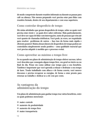 Administre seu tempo


de modo competente durante reuniões informais ou durante as pausas para
café ou almoço. Não menos preparado você precisa estar para lidar com
reuniões formais, dentro de seu departamento e com seus superiores.

Como controlar desperdício de tempo
Há várias atividades que geram desperdício de tempo, sobre as quais você
precisa estar ciente e as quais deve saber enfrentar. Mais particularmente,
você deve ser capaz de lidar com interrupções, tanto de pessoas que vêm até
você quanto de chamadas telefônicas. Você pode, às vezes, ser requisitado
para resolver problemas de outros — faça isso da forma mais rápida e
eficiente possível. Muitos desses fatores de desperdício de tempo podem ser
controlados simplesmente sendo positivo — uma qualidade essencial que
você precisa adquirir à medida que o processo evolui.

Como aproveitar ao máximo o tempo livre
Se ou quando seu plano de administração de tempo obtiver sucesso, talvez
você descubra que conseguiu algum tempo livre, em geral no início ou no
final do dia. Pense em como utilizar esse tempo para o seu benefício.
Também é importante que você aprenda a relaxar e desfrutar o seu tempo
de lazer. Tendo trabalhado com afinco e de forma correta, você merece
descanso e precisa recuperar as energias, de forma a estar pronto para
retornar ao trabalho e dedicar-se a ele cem por cento.



As vantagens da
administração do tempo
Um plano de administração para ganhar tempo traz vários benefícios, entre
os quais podemos mencionar:

n    maior controle
n    aumento da produtividade
n    aumento do tempo livre
n    maior transparência

10
 