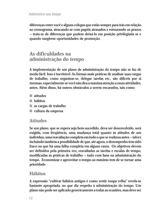 Administre seu tempo


diferenças entre você e alguns colegas que estão sempre para trás em relação
ao cronograma, atracando-se com papéis atrasados e estourando os prazos
— trata-se de diferenças que podem deixá-lo em posição privilegiada se e
quando surgirem oportunidades de promoção.



As dificuldades na
administração do tempo
A implementação de um plano de administração do tempo não se faz de
modo fácil. Isso é inevitável. As formas mais práticas de analisar suas cargas
de trabalho, como organizar-se, delegar tarefas etc., são difíceis por si
mesmas, especialmente se você não deu a máxima atenção a essas atividades,
antes. Além disso, há outros obstáculos a serem encarados, tais como:

n    atitudes
n    hábitos
n    as cargas de trabalho
n    cultura da empresa

Atitudes
Se um plano, que se espera seja bem-sucedido, deva ser desenvolvido, será
exigida, com freqüência, uma mudança total quanto às atitudes de um
indivíduo, uma reavaliação completa em tudo o que se realizou antes — talvez
incluindo também a possibilidade de que, até agora, o desempenho tem sido
fraco ou que há uma falha completa em alguns casos. Os objetivos devem
ser definidos pela primeira vez, reavaliadas as tarefas e escalas de tempo,
modificadas as práticas de trabalho — tudo com base na administração do
tempo. Economizar e aproveitar o tempo ao máximo tem de se tornar uma
prioridade.

Hábitos
A expressão “cultivar hábitos antigos é como vestir roupa velha” revela-se
bastante apropriada, no que diz respeito à administração do tempo. Um
plano não pode ser aplicado genericamente a todas as ocasiões, mas deve ser

12
 