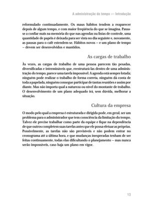 A administração do tempo — Introdução


reformulado continuadamente. Os maus hábitos tendem a reaparecer
depois de algum tempo, e com maior freqüência do que se imagina. Passa-
se a confiar mais na memória do que nas agendas ou listas de controle, uma
quantidade de papéis é deixada para ser vista no dia seguinte e, novamente,
as pausas para o café estendem-se. Hábitos novos — e um plano de tempo
— devem ser desenvolvidos e mantidos.

                                              As cargas de trabalho
Às vezes, as cargas de trabalho de uma pessoa parecem tão pesadas,
diversificadas e intermináveis que, reestruturá-las dentro de uma adminis-
tração do tempo, parece uma tarefa impossível. A agenda está sempre lotada;
ninguém pode realizar o trabalho de forma correta, ninguém dá conta de
toda a papelada, ninguém consegue participar de tantas reuniões e assim por
diante. Mas não importa qual a natureza ou nível do montante de trabalho.
O desenvolvimento de um plano adequado irá, sem dúvida, melhorar a
situação.

                                                Cultura da empresa
O modo pelo qual a empresa é estruturada e dirigida pode, em geral, ser um
problema para o administrador que tem consciência da limitação do tempo.
Talvez ele precise trabalhar como parte da equipe e fique na dependência
de que outros completem suas tarefas antes que ele possa efetuar as próprias.
Possivelmente, as tarefas não são previsíveis e não podem entrar no
cronograma até a última hora, e que mudanças inesperadas tenham de ser
feitas continuamente, todas elas dificultando o planejamento — mas nunca
serão impossíveis, caso haja um plano em vigor.




                                                                          13
 