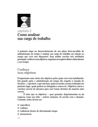Administre seu tempo




capítulo 2
Como analisar
sua carga de trabalho


A primeira etapa no desenvolvimento de um plano bem-sucedido de
administração de tempo é analisar sua carga de trabalho em relação ao
tempo que você tem disponível. Essa análise envolve três atividades
principais: conhecer seus objetivos, organizar um registro diário e dimensionar
o seu tempo.


Conheça
seus objetivos
É importante estar ciente dos objetivos pelos quais você está trabalhando.
Em grande parte a administração do tempo diz respeito à tomada de
decisões — o que fazer, o que não fazer, quais as tarefas a serem realizadas em
primeiro lugar, quais podem ser delegadas a outros etc. Objetivos claros e
concisos servem de alavanca para você tomar decisões da maneira mais
correta.
       É claro que os objetivos — quer pessoais, departamentais ou da
empresa como um todo — sofrem variações, de acordo com a situação.
Contudo, todos devem ser:

n    específicos
n    realistas
n    realizáveis dentro de determinado tempo
n    mensuráveis
14
 