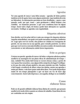 Como tornar-se organizado


                                                                 Agendas
Ter uma agenda de mesa é uma idéia sensata — agendas de bolso podem
também servir de apoio, bem como alguns assistentes (que também deverão
ser liderados). As informações precisam ser bem detalhadas — quem, o que
quando, onde, por quê, como — pois geralmente é difícil lembrar com
exatidão, no momento presente, o que você combinou fazer há algum
tempo. Anote tudo a lápis, de forma a poder fazer alterações se e quando
necessário. Verifique as agendas com regularidade.

                                                   Etiquetas adesivas
Sem dúvida, você irá achar útil ter à mão um estoque de etiquetas adesivas
(aquelas amarelinhas), nas quais você pode rascunhar anotações, lembretes
etc. Logo após você ter escrito, elas podem ser coladas no cronograma de
parede, em sua mesa ou na sua agenda, para consulta posterior, ou talvez
para que você escreva com mais detalhes em outra ocasião e de maneira mais
conveniente se tais informações ainda forem importantes.

                                                       Evite os perigos
Cartazes na parede, agendas de mesa e de bolso e etiquetas adesivas podem
auxiliá-lo na montagem de um plano eficaz de administração de tempo —
mas, cuidado! Fica muito fácil tornar-se escravo dessas coisas, a ponto de
você quase ficar neurótico, caso algum deles esteja fora do lugar! Certifique-
se de que eles estão ali para ajudá-lo, não para controlar sua vida. Também
é fácil seguir a tendência de afixar coisas nas tabelas, anotar nas agendas e
assim por diante, e não fazer quase nada além disso. Você pode desperdiçar
muito de seu tempo planejando o que vai fazer em vez de fazer algo
concretamente. Anote tudo depressa e, em seguida, dedique-se ao trabalho!



                                                               Como
                                                       elaborar listas
Pode ser de grande utilidade elaborar listas diárias de controle, que possam
auxiliá-lo de modo efetivo quanto ao volume de trabalho. Essas listas devem
ser conferidas em três etapas:

                                                                           25
 