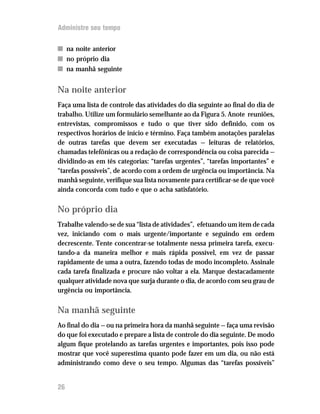 Administre seu tempo


n na noite anterior
n no próprio dia
n na manhã seguinte


Na noite anterior
Faça uma lista de controle das atividades do dia seguinte ao final do dia de
trabalho. Utilize um formulário semelhante ao da Figura 5. Anote reuniões,
entrevistas, compromissos e tudo o que tiver sido definido, com os
respectivos horários de início e término. Faça também anotações paralelas
de outras tarefas que devem ser executadas — leituras de relatórios,
chamadas telefônicas ou a redação de correspondência ou coisa parecida —
dividindo-as em tês categorias: “tarefas urgentes”, “tarefas importantes” e
“tarefas possíveis”, de acordo com a ordem de urgência ou importância. Na
manhã seguinte, verifique sua lista novamente para certificar-se de que você
ainda concorda com tudo e que o acha satisfatório.

No próprio dia
Trabalhe valendo-se de sua “lista de atividades”, efetuando um item de cada
vez, iniciando com o mais urgente/importante e seguindo em ordem
decrescente. Tente concentrar-se totalmente nessa primeira tarefa, execu-
tando-a da maneira melhor e mais rápida possível, em vez de passar
rapidamente de uma a outra, fazendo todas de modo incompleto. Assinale
cada tarefa finalizada e procure não voltar a ela. Marque destacadamente
qualquer atividade nova que surja durante o dia, de acordo com seu grau de
urgência ou importância.

Na manhã seguinte
Ao final do dia — ou na primeira hora da manhã seguinte — faça uma revisão
do que foi executado e prepare a lista de controle do dia seguinte. De modo
algum fique protelando as tarefas urgentes e importantes, pois isso pode
mostrar que você superestima quanto pode fazer em um dia, ou não está
administrando como deve o seu tempo. Algumas das “tarefas possíveis”


26
 