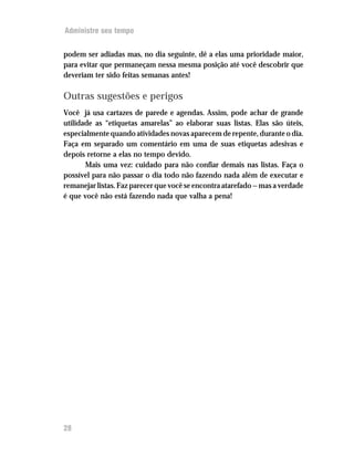 Administre seu tempo


podem ser adiadas mas, no dia seguinte, dê a elas uma prioridade maior,
para evitar que permaneçam nessa mesma posição até você descobrir que
deveriam ter sido feitas semanas antes!

Outras sugestões e perigos
Você já usa cartazes de parede e agendas. Assim, pode achar de grande
utilidade as “etiquetas amarelas” ao elaborar suas listas. Elas são úteis,
especialmente quando atividades novas aparecem de repente, durante o dia.
Faça em separado um comentário em uma de suas etiquetas adesivas e
depois retorne a elas no tempo devido.
       Mais uma vez: cuidado para não confiar demais nas listas. Faça o
possível para não passar o dia todo não fazendo nada além de executar e
remanejar listas. Faz parecer que você se encontra atarefado — mas a verdade
é que você não está fazendo nada que valha a pena!




28
 