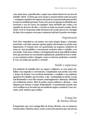 Como lidar com impressos


com vários itens, especificando a seguir uma ordem dentro de sua área de
trabalho “ideal”. É óbvio que nem sempre é possível deixar tudo por perto
— a máquina copiadora da empresa não pode ser reposicionada para atender
às suas necessidades pessoais. Nesse caso, procure agrupar as atividades que
envolvam o uso de xerox (ou qualquer outra atividade que venha a ser
repetida no decorrer do dia), e execute-as todas na mesma ocasião. Desse
modo, você só vai precisar subir três lances de escada uma só vez, em lugar
de duas, três ou quatro vezes que certamente irão fazê-lo perder seu tempo.

                                                          Organização
Você deve empenhar-se em manter sua mesa sempre limpa e arrumada,
mantendo a seu lado somente aqueles papéis relacionados às tarefas mais
importantes. O restante deve ser posicionado em arquivos, lembretes de
mesa etc. Isso possibilita a concentração exclusiva sobre o trabalho a ser
executado. Uma mesa confusa e desorganizada torna mais difícil localizar
itens que precisem ser encontrados rapidamente, podendo levá-lo a sentir-
se em constante tensão e desgaste, como se estivesse perdendo o controle.
E você vai acabar por perder o controle!

                                                 Saúde e segurança
Seu ambiente de trabalho deve ser seguro e higiênico, se você quiser tra–
balhar com empenho e corretamente, completando suas tarefas com êxito
e dentro do horário. Um escritório iluminado e ventilado é um ambiente
agradável de trabalho, que incentiva a dar continuidade às tarefas. Locais
mal-iluminados e sem vida causam constrangimento e distração, refletindo
em rendimento menor. Além de poder causar acidentes e doenças — uma
dispensa por doença é tempo desperdiçado. O questionário permite que
você verifique se se encontra em um ambiente seguro e saudável. Caso con–
trário, tente mudá-lo para melhor.



                                                          Como ler
                                                    de forma eficaz
É importante que você consiga lidar de forma eficiente com os inúmeros
memorandos, relatórios, faxes, cartas e outros documentos que vêm até sua

                                                                         37
 