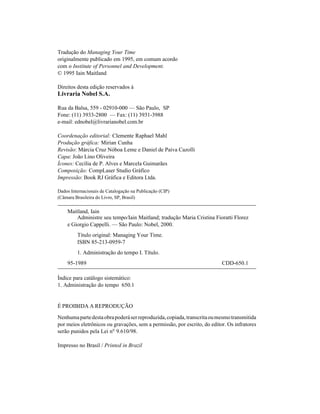 Tradução do Managing Your Time
originalmente publicado em 1995, em comum acordo
com o Institute of Personnel and Development.
© 1995 Iain Maitland

Direitos desta edição reservados à
Livraria Nobel S.A.

Rua da Balsa, 559 - 02910-000 — São Paulo, SP
Fone: (11) 3933-2800 — Fax: (11) 3931-3988
e-mail: ednobel@livrarianobel.com.br

Coordenação editorial: Clemente Raphael Mahl
Produção gráfica: Mirian Cunha
Revisão: Márcia Cruz Nóboa Leme e Daniel de Paiva Cazolli
Capa: João Lino Oliveira
Ícones: Cecília de P. Alves e Marcela Guimarães
Composição: CompLaser Studio Gráfico
Impressão: Book RJ Gráfica e Editora Ltda.

Dados Internacionais de Catalogação na Publicação (CIP)
(Câmara Brasileira do Livro, SP, Brasil)

    Maitland, Iain
        Administre seu tempo/Iain Maitland; tradução Maria Cristina Fioratti Florez
    e Giorgio Cappelli. — São Paulo: Nobel, 2000.
         Título original: Managing Your Time.
         ISBN 85-213-0959-7
         1. Administração do tempo I. Título.
    95-1989                                                               CDD-650.1

Índice para catálogo sistemático:
1. Administração do tempo 650.1


É PROIBIDA A REPRODUÇÃO

Nenhuma parte desta obra poderá ser reproduzida, copiada, transcrita ou mesmo transmitida
por meios eletrônicos ou gravações, sem a permissão, por escrito, do editor. Os infratores
serão punidos pela Lei nº 9.610/98.

Impresso no Brasil / Printed in Brazil
 