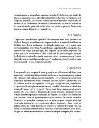 Como lidar com impressos


em andamento, e atrapalham sua concentração. Evite ligações no início do
dia, pois algumas pessoas não estarão disponíveis, fazendo você perder o seu
tempo (e dinheiro). Da mesma maneira, nada de telefonar em horário de
almoço ou no final do dia. Os melhores horários são no final da manhã ou
no meio da tarde, pois são os horários nos quais as pessoas ficam mais
freqüentemente disponíveis e receptivas.

                                                                Ser rápido
“Diga o que tiver de dizer, e pronto!” deve ser esse o seu lema para falar ao
telefone. Prepare um esboço com os pontos-chave a serem discutidos e as
dúvidas que deseja esclarecer, permitindo assim que você tenha uma
conversa rápida e proveitosa. Não prolongue os preâmbulos. Cumprimente,
apresente-se e diga por que ligou. Em seguida, vá em frente, expondo um
ponto por vez e em seqüência. Não se distraia. Ao perceber que a atenção
do destinatário está se desviando, traga-o de volta à conversa com um “Muito
obrigado, agora, poderia me esclarecer...?” ou algo parecido. Termine o mais
breve possível — e faça a ligação seguinte.

                                                              Controle-se
É surpreendente o tempo adicional que pode ser utilizado ao telefonar para
as pessoas — as linhas estão ocupadas, você espera alguns minutos, a pessoa
não está mas voltará a ligar, e assim por diante — e você passa um bom tempo
esperando pelo retorno de sua chamada, que não ocorre. Controle seu uso
do telefone por um certo período — se é que você já não está fazendo isso
— e tente medir em quantas vezes o tempo total de chamadas se divide em
tempo de “conversa” e “espera”. Talvez você fique pasmo ao descobrir
quanto do seu tempo é desperdiçado dessa maneira. Empenhe-se em
reduzir o máximo possível seu tempo de “espera”. Ele nunca será eliminado
por completo, mas você precisa reduzi-lo ao mínimo. Se houver memória
disponível no aparelho, coloque nela os números para os quais você liga
com mais freqüência; você economiza alguns instantes — bem como ao
utilizar a tecla do redial. Tudo isso é lucro! Se o telefone tiver uma viva-voz,
é mais fácil continuar trabalhando enquanto você está na linha. Além disso,
obrigue a si mesmo a concentrar-se no trabalho enquanto espera pelo retorno.


                                                                             43
 