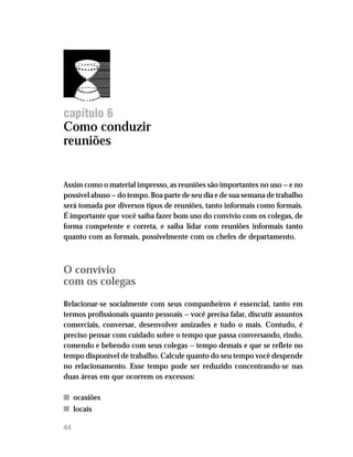 Administre seu tempo




capítulo 6
Como conduzir
reuniões


Assim como o material impresso, as reuniões são importantes no uso — e no
possível abuso — do tempo. Boa parte de seu dia e de sua semana de trabalho
será tomada por diversos tipos de reuniões, tanto informais como formais.
É importante que você saiba fazer bom uso do convívio com os colegas, de
forma competente e correta, e saiba lidar com reuniões informais tanto
quanto com as formais, possivelmente com os chefes de departamento.



O convívio
com os colegas

Relacionar-se socialmente com seus companheiros é essencial, tanto em
termos profissionais quanto pessoais — você precisa falar, discutir assuntos
comerciais, conversar, desenvolver amizades e tudo o mais. Contudo, é
preciso pensar com cuidado sobre o tempo que passa conversando, rindo,
comendo e bebendo com seus colegas — tempo demais e que se reflete no
tempo disponível de trabalho. Calcule quanto do seu tempo você despende
no relacionamento. Esse tempo pode ser reduzido concentrando-se nas
duas áreas em que ocorrem os excessos:

n ocasiões
n locais

44
 