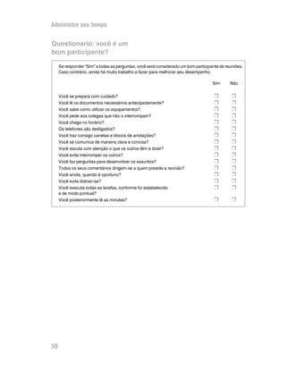 Administre seu tempo


Questionario: você é um
bom participante?

     Se responder “Sim” a todas as perguntas, você será considerado um bom participante de reuniões.
     Caso contrário, ainda há muito trabalho a fazer para melhorar seu desempenho.

                                                                                    Sim      Não


     Você se prepara com cuidado?                                                    H        H
     Você lê os documentos necessários antecipadamente?                              H        H
     Você sabe como utilizar os equipamentos?                                        H        H
     Você pede aos colegas que não o interrompam?                                    H        H
     Você chega no horário?                                                          H        H
     Os telefones são desligados?                                                    H        H
     Você traz consigo canetas e blocos de anotações?                                H        H
     Você se comunica de maneira clara e concisa?                                    H        H
     Você escuta com atenção o que os outros têm a dizer?                            H        H
     Você evita interromper os outros?                                               H        H
     Você faz perguntas para desenvolver os assuntos?                                H        H
     Todos os seus comentários dirigem-se a quem preside a reunião?                  H        H
     Você anota, quando é oportuno?                                                  H        H
     Você evita distrair-se?                                                         H        H
     Você executa todas as tarefas, conforme foi estabelecido                        H        H
     e de modo pontual?
     Você posteriormente lê as minutas?                                              H        H




50
 