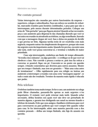Administre seu tempo


Por contato pessoal
Várias interrupções são causadas por outros funcionários da empresa —
superiores, colegas e subordinados. Faça um esforço no sentido de reduzi-
las, marcando reuniões para horários combinados, e peça para que não o
interrompam, pelo menos durante determinados períodos. Coloque um
aviso de “Não perturbe” para que fiquem atentos! Quando achar necessário,
peça a um assistente para dispensá-lo das chamadas dizendo que você se
encontra em reunião ou atendendo ao telefone, ou algo semelhante, fazendo
com que a mensagem chegue até você. Isso o deixa em posição de decidir
o que precisa ser feito. Algumas tarefas terão de ser resolvidas com mais
urgência, enquanto outras vão simplesmente desaparecer, porque não eram
tão urgentes nem tão importantes assim. Quando for preciso, encontre uma
sala vazia, onde você possa concentrar-se, e terminar o trabalho de maior
prioridade.
       Caso seja interrompido, estabeleça um limite de tempo afirmando:
“Só tenho cinco minutos”, ou algo parecido — e certifique-se de que você vai
obedecer a isso. Não convide a pessoa a sentar-se, pois isso faz esticar a
conversa; se possível, fique em pé. Concentre-se no ponto em questão
sempre, evitando comentários que desviem para outros assuntos. Mostre
que seu tempo é limitado, mas sem ser grosseiro — “Mais uma coisa antes
de terminarmos” — Olhe rapidamente para seu relógio ou instrua um
assistente a interromper a reunião com uma certa “mensagem urgente”, se
tudo o mais não der resultado. Termine da maneira mais rápida e educada
que puder.

Pelo telefone
O telefone também toma muito tempo. Se for o caso, um assistente ou colega
pode filtrar chamadas, passando-lhe apenas as mais urgentes e/ou
importantes. O restante você pode retornar mais tarde. Quando achar
necessário, defina horários nos quais você não deve ser perturbado de
maneira alguma, e garanta isso desligando um ramal ou mesmo tirando o
telefone da tomada. Evite que seus amigos e familiares telefonem para você
para conversarem ou para pedirem que você compre leite quando voltar
para casa. Se for interrompido, adote uma maneira parecida com a dos
contatos pessoais — defina um tempo limitado, não fuja do assunto em
questão.

52
 
