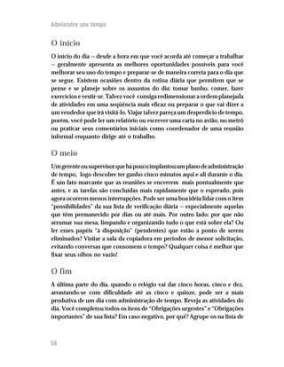 Administre seu tempo


O início
O início do dia — desde a hora em que você acorda até começar a trabalhar
— geralmente apresenta as melhores oportunidades possíveis para você
melhorar seu uso do tempo e preparar-se de maneira correta para o dia que
se segue. Existem ocasiões dentro da rotina diária que permitem que se
pense e se planeje sobre os assuntos do dia: tomar banho, comer, fazer
exercícios e vestir-se. Talvez você consiga redimensionar a ordem planejada
de atividades em uma seqüência mais eficaz ou preparar o que vai dizer a
um vendedor que irá visitá-lo. Viajar talvez pareça um desperdício de tempo,
porém, você pode ler um relatório ou escrever uma carta no avião, no metrô
ou praticar seus comentários iniciais como coordenador de uma reunião
informal enquanto dirige até o trabalho.

O meio
Um gerente ou supervisor que há pouco implantou um plano de administração
de tempo, logo descobre ter ganho cinco minutos aqui e ali durante o dia.
É um fato marcante que as reuniões se encerrem mais pontualmente que
antes, e as tarefas são concluídas mais rapidamente que o esperado, pois
agora ocorrem menos interrupções. Pode ser uma boa idéia lidar com o item
“possibilidades” da sua lista de verificação diária — especialmente aquelas
que têm permanecido por dias ou até mais. Por outro lado: por que não
arrumar sua mesa, limpando e organizando tudo o que está sobre ela? Ou
ler esses papéis “à disposição” (pendentes) que estão a ponto de serem
eliminados? Visitar a sala da copiadora em períodos de menor solicitação,
evitando conversas que consomem o tempo? Qualquer coisa é melhor que
fixar seus olhos no vazio!

O fim
A última parte do dia, quando o relógio vai dar cinco horas, cinco e dez,
arrastando-se com dificuldade até as cinco e quinze, pode ser a mais
produtiva de um dia com administração de tempo. Reveja as atividades do
dia. Você completou todos os itens de “Obrigações urgentes” e “Obrigações
importantes” de sua lista? Em caso negativo, por quê? Agrupe-os na lista de



58
 