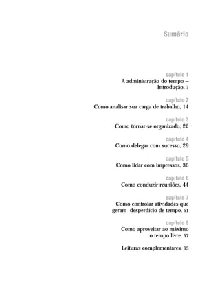 Sumário




                             capítulo 1
           A administração do tempo —
                         Introdução, 7

                              capítulo 2
Como analisar sua carga de trabalho, 14

                            capítulo 3
        Como tornar-se organizado, 22

                            capítulo 4
         Como delegar com sucesso, 29

                           capítulo 5
         Como lidar com impressos, 36

                           capítulo 6
           Como conduzir reuniões, 44

                            capítulo 7
        Como controlar atividades que
       geram desperdício de tempo, 51

                            capítulo 8
           Como aproveitar ao máximo
                     o tempo livre, 57

           Leituras complementares, 63
 