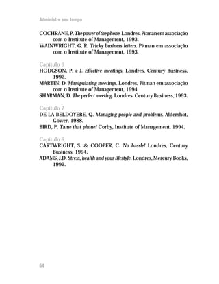 Administre seu tempo

COCHRANE, P. The power of the phone. Londres, Pitman em associação
    com o Institute of Management, 1993.
WAINWRIGHT, G. R. Tricky business letters. Pitman em associação
    com o Institute of Management, 1993.

Capítulo 6
HODGSON, P. e J. Effective meetings. Londres, Century Business,
     1992.
MARTIN, D. Manipulating meetings. Londres, Pitman em associação
     com o Institute of Management, 1994.
SHARMAN, D. The perfect meeting. Londres, Century Business, 1993.

Capítulo 7
DE LA BELDOYERE, Q. Managing people and problems. Aldershot,
     Gower, 1988.
BIRD, P. Tame that phone! Corby, Institute of Management, 1994.

Capítulo 8
CARTWRIGHT, S.  COOPER, C. No hassle! Londres, Century
     Business, 1994.
ADAMS, J.D. Stress, health and your lifestyle. Londres, Mercury Books,
     1992.




64
 