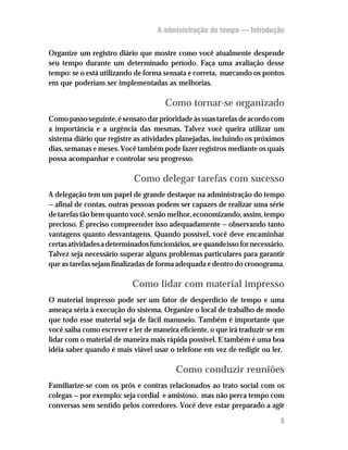 A administração do tempo — Introdução


Organize um registro diário que mostre como você atualmente despende
seu tempo durante um determinado período. Faça uma avaliação desse
tempo: se o está utilizando de forma sensata e correta, marcando os pontos
em que poderiam ser implementadas as melhorias.

                                       Como tornar-se organizado
Como passo seguinte, é sensato dar prioridade às suas tarefas de acordo com
a importância e a urgência das mesmas. Talvez você queira utilizar um
sistema diário que registre as atividades planejadas, incluindo os próximos
dias, semanas e meses. Você também pode fazer registros mediante os quais
possa acompanhar e controlar seu progresso.

                            Como delegar tarefas com sucesso
A delegação tem um papel de grande destaque na administração do tempo
— afinal de contas, outras pessoas podem ser capazes de realizar uma série
de tarefas tão bem quanto você, senão melhor, economizando, assim, tempo
precioso. É preciso compreender isso adequadamente — observando tanto
vantagens quanto desvantagens. Quando possível, você deve encaminhar
certas atividades a determinados funcionários, se e quando isso for necessário.
Talvez seja necessário superar alguns problemas particulares para garantir
que as tarefas sejam finalizadas de forma adequada e dentro do cronograma.

                            Como lidar com material impresso
O material impresso pode ser um fator de desperdício de tempo e uma
ameaça séria à execução do sistema. Organize o local de trabalho de modo
que todo esse material seja de fácil manuseio. Também é importante que
você saiba como escrever e ler de maneira eficiente, o que irá traduzir-se em
lidar com o material de maneira mais rápida possível. E também é uma boa
idéia saber quando é mais viável usar o telefone em vez de redigir ou ler.

                                          Como conduzir reuniões
Familiarize-se com os prós e contras relacionados ao trato social com os
colegas — por exemplo: seja cordial e amistoso, mas não perca tempo com
conversas sem sentido pelos corredores. Você deve estar preparado a agir

                                                                             9
 
