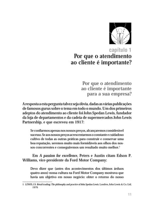 Por que o atendimento ao cliente é importante?




                                                                                       capítulo 1
                                                 Por que o atendimento
                                                ao cliente é importante?


                                                           Por que o atendimento
                                                           ao cliente é importante
                                                              para a sua empresa?
A resposta a esta pergunta talvez seja óbvia, dadas as várias publicações
de famosos gurus sobre o tema em todo o mundo. Um dos primeiros
adeptos do atendimento ao cliente foi John Spedan Lewis, fundador
da loja de departamentos e da cadeia de supermercados John Lewis
Partnership, e que escreveu em 1917:

        Se confiarmos apenas nos nossos preços, alcançaremos considerável
        sucesso. Se aos nossos preços acrescentarmos o constante e cuidadoso
        cultivo de todas as outras práticas para construir e conservar uma
        boa reputação, seremos muito mais formidáveis aos olhos dos nos-
        sos concorrentes e conseguiremos um resultado muito melhor.1

      Em A passion for excellence, Peters e Austin citam Edson P.
Williams, vice-presidente da Ford Motor Company:

        Devo dizer que (antes dos acontecimentos dos últimos árduos
        quatro anos) nossa cultura na Ford Motor Company mostrava que
        havia um objetivo em nosso negócio: obter o retorno do nosso

1 LEWIS, J.S. Retail trading: The philosophy and practice of John Spedan Lewis. Londres, John Lewis & Co. Ltd,
       1979.


                                                                                                          11
 