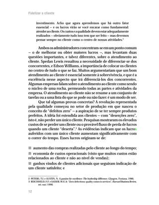Fidelizar o cliente

       investimento. Acho que agora aprendemos que há outro fator
       essencial — e os lucros virão se você encarar como fundamental:
       atender ao cliente. Os custos e a qualidade devem estar adequadamente
       realizados — obviamente tudo isso tem que ser feito — mas devemos
       pensar sempre no cliente como o centro de nossas atividades.2

        Ambos os administradores concentram-se em um ponto comum
— o de melhorar ou obter maiores lucros —, mas levantam duas
questões importantes, e talvez diferentes, sobre o atendimento ao
cliente. Spedan Lewis ressaltou a necessidade de diferenciar-se dos
concorrentes, e Edson Williams, a importância de colocar os clientes
no centro de tudo o que se faz. Muitos argumentariam que um bom
atendimento ao cliente é essencial somente à sobrevivência, e que é a
excelência nesse aspecto que irá diferenciá-los dos concorrentes.
Algumas empresas falam sobre o atendimento ao cliente como sendo
o núcleo de uma rocha, permeando todas as partes e atividades da
empresa. O atendimento ao cliente não se resume a um conjunto de
tarefas ou a uma lista do que se pode ou não fazer: é um modo de ser.
        Que tal algumas provas concretas? A revolução representada
pela qualidade começou no setor de produção em que nasceu o
conceito de “defeitos zero” — a aspiração de se ter sempre produtos
perfeitos. A idéia foi estendida aos clientes — com “deserções zero”,
isto é, não perder um único cliente. Pesquisas mostraram os elevados
custos de se perder um cliente ou o provável fluxo de perda de lucros
quando um cliente “deserta”.3 As evidências indicam que os lucros
auferidos com um único cliente aumentam significativamente com
o correr do tempo. Esses lucros originam-se de:

n aumento das compras realizadas pelo cliente ao longo do tempo;
n economia de custos operacionais (visto que muitos custos estão
relacionados ao cliente e não ao nível de vendas);
n ganhos vindos de clientes adicionais que seguiram indicação de
um cliente satisfeito; e

2 PETERS, T.J. e AUSTIN, N. A passion for excellence: The leadership difference. Glasgow, Fontana, 1986.
3 REICHHELD, F.F. e SASSER, W.E. Jr. “Zero defections: quality comes to services”, Harvard Business Review,
       set.-out./1990.


12
 