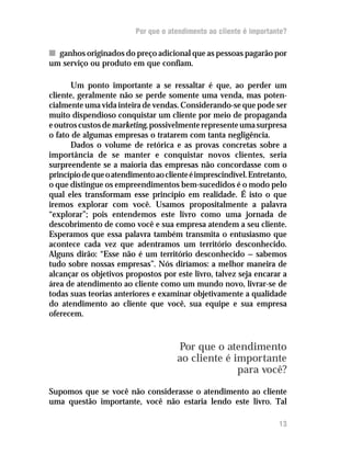 Por que o atendimento ao cliente é importante?

n ganhos originados do preço adicional que as pessoas pagarão por
um serviço ou produto em que confiam.

       Um ponto importante a se ressaltar é que, ao perder um
cliente, geralmente não se perde somente uma venda, mas poten-
cialmente uma vida inteira de vendas. Considerando-se que pode ser
muito dispendioso conquistar um cliente por meio de propaganda
e outros custos de marketing, possivelmente represente uma surpresa
o fato de algumas empresas o tratarem com tanta negligência.
       Dados o volume de retórica e as provas concretas sobre a
importância de se manter e conquistar novos clientes, seria
surpreendente se a maioria das empresas não concordasse com o
princípio de que o atendimento ao cliente é imprescindível. Entretanto,
o que distingue os empreendimentos bem-sucedidos é o modo pelo
qual eles transformam esse princípio em realidade. É isto o que
iremos explorar com você. Usamos propositalmente a palavra
“explorar”; pois entendemos este livro como uma jornada de
descobrimento de como você e sua empresa atendem a seu cliente.
Esperamos que essa palavra também transmita o entusiasmo que
acontece cada vez que adentramos um território desconhecido.
Alguns dirão: “Esse não é um território desconhecido — sabemos
tudo sobre nossas empresas”. Nós diríamos: a melhor maneira de
alcançar os objetivos propostos por este livro, talvez seja encarar a
área de atendimento ao cliente como um mundo novo, livrar-se de
todas suas teorias anteriores e examinar objetivamente a qualidade
do atendimento ao cliente que você, sua equipe e sua empresa
oferecem.



                                      Por que o atendimento
                                      ao cliente é importante
                                                    para você?
Supomos que se você não considerasse o atendimento ao cliente
uma questão importante, você não estaria lendo este livro. Tal

                                                                    13
 