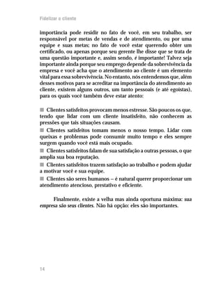 Fidelizar o cliente

importância pode residir no fato de você, em seu trabalho, ser
responsável por metas de vendas e de atendimento, ou por uma
equipe e suas metas; no fato de você estar querendo obter um
certificado, ou apenas porque seu gerente lhe disse que se trata de
uma questão importante e, assim sendo, é importante! Talvez seja
importante ainda porque seu emprego depende da sobrevivência da
empresa e você acha que o atendimento ao cliente é um elemento
vital para essa sobrevivência. No entanto, nós entendemos que, além
desses motivos para se acreditar na importância do atendimento ao
cliente, existem alguns outros, um tanto pessoais (e até egoístas),
para os quais você também deve estar atento:

n Clientes satisfeitos provocam menos estresse. São poucos os que,
tendo que lidar com um cliente insatisfeito, não conhecem as
pressões que tais situações causam.
n Clientes satisfeitos tomam menos o nosso tempo. Lidar com
queixas e problemas pode consumir muito tempo e eles sempre
surgem quando você está mais ocupado.
n Clientes satisfeitos falam de sua satisfação a outras pessoas, o que
amplia sua boa reputação.
n Clientes satisfeitos trazem satisfação ao trabalho e podem ajudar
a motivar você e sua equipe.
n Clientes são seres humanos — é natural querer proporcionar um
atendimento atencioso, prestativo e eficiente.

     Finalmente, existe a velha mas ainda oportuna máxima: sua
empresa são seus clientes. Não há opção: eles são importantes.




14
12
 