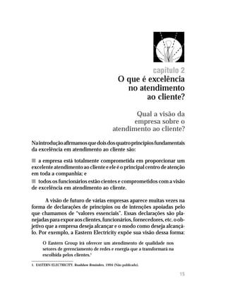 O que é excelência no atendimento ao cliente?




                                                                    capítulo 2
                                                    O que é excelência
                                                      no atendimento
                                                            ao cliente?
                                                         Qual a visão da
                                                        empresa sobre o
                                                 atendimento ao cliente?
Na introdução afirmamos que dois dos quatro princípios fundamentais
da excelência em atendimento ao cliente são:

n a empresa está totalmente comprometida em proporcionar um
excelente atendimento ao cliente e ele é o principal centro de atenção
em toda a companhia; e
n todos os funcionários estão cientes e comprometidos com a visão
de excelência em atendimento ao cliente.

       A visão de futuro de várias empresas aparece muitas vezes na
forma de declarações de princípios ou de intenções apoiadas pelo
que chamamos de “valores essenciais”. Essas declarações são pla-
nejadas para expor aos clientes, funcionários, fornecedores, etc. o ob-
jetivo que a empresa deseja alcançar e o modo como deseja alcançá-
lo. Por exemplo, a Eastern Electricity expõe sua visão dessa forma:
      O Eastern Group irá oferecer um atendimento de qualidade nos
      setores de gerenciamento de redes e energia que a transformará na
      escolhida pelos clientes.1

1. EASTERN ELECTRICITY. Roadshow Reminders, 1994 (Não publicado).

                                                                            15
 