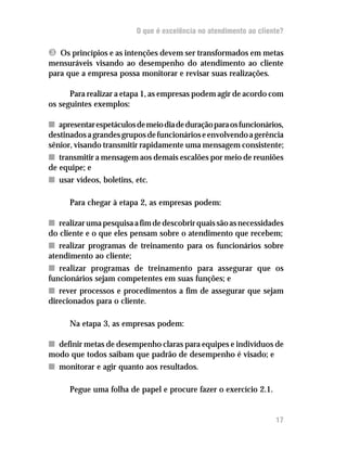 O que é excelência no atendimento ao cliente?

Ì Os princípios e as intenções devem ser transformados em metas
mensuráveis visando ao desempenho do atendimento ao cliente
para que a empresa possa monitorar e revisar suas realizações.

      Para realizar a etapa 1, as empresas podem agir de acordo com
os seguintes exemplos:

n apresentar espetáculos de meio dia de duração para os funcionários,
destinados a grandes grupos de funcionários e envolvendo a gerência
sênior, visando transmitir rapidamente uma mensagem consistente;
n transmitir a mensagem aos demais escalões por meio de reuniões
de equipe; e
n usar vídeos, boletins, etc.

      Para chegar à etapa 2, as empresas podem:

n realizar uma pesquisa a fim de descobrir quais são as necessidades
do cliente e o que eles pensam sobre o atendimento que recebem;
n realizar programas de treinamento para os funcionários sobre
atendimento ao cliente;
n realizar programas de treinamento para assegurar que os
funcionários sejam competentes em suas funções; e
n rever processos e procedimentos a fim de assegurar que sejam
direcionados para o cliente.

      Na etapa 3, as empresas podem:

n definir metas de desempenho claras para equipes e indivíduos de
modo que todos saibam que padrão de desempenho é visado; e
n monitorar e agir quanto aos resultados.

      Pegue uma folha de papel e procure fazer o exercício 2.1.


                                                                   17
 
