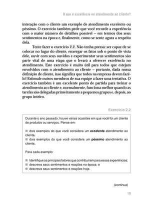O que é excelência no atendimento ao cliente?

interação com o cliente um exemplo de atendimento excelente ou
péssimo. O exercício também pede que você recorde a experiência
com o maior número de detalhes possível — em termos dos seus
sentimentos na época e, finalmente, como se sente agora a respeito
dela.
       Tente fazer o exercício 2.2. Não tenha pressa: ser capaz de se
colocar no lugar do cliente, enxergar os fatos sob o ponto de vista
dele, ouvir com seus ouvidos e experimentar seus sentimentos são
parte vital de uma etapa que o levará a oferecer excelência no
atendimento. Este exercício é muito útil para todos que estejam
envolvidos com o atendimento ao cliente — portanto, dada nossa
definição de cliente, isso significa que todos na empresa devem fazê-
lo! Estimule outros membros de sua equipe a fazer uma tentativa. O
exercício também é um excelente ponto de partida para treinar o
atendimento ao cliente e, normalmente, funciona melhor quando as
tarefas são delegadas primeiramente a pequenos grupos e, depois, ao
grupo inteiro.


                                                               Exercício 2.2

 Durante o ano passado, houve várias ocasiões em que você foi um cliente
 de produtos ou serviços. Pense em:

 n dois exemplos do que você considera um excelente atendimento ao
 cliente.
 n dois exemplos do que você considera um péssimo atendimento ao
 cliente.

 Para cada exemplo:

 n Identifique os principais fatores que contribuíram para essas experiências;
 n descreva seus sentimentos e reações na época; e
 n descreva seus sentimentos e reações hoje.




                                                                   (continua)

                                                                             19
 